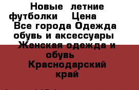 Новые, летние футболки  › Цена ­ 500 - Все города Одежда, обувь и аксессуары » Женская одежда и обувь   . Краснодарский край